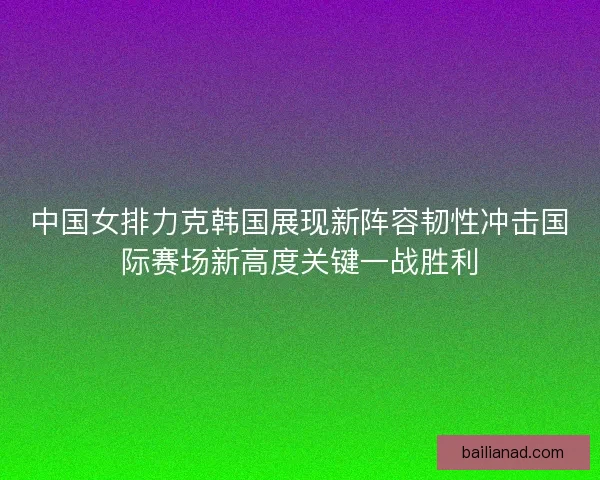 中国女排力克韩国展现新阵容韧性冲击国际赛场新高度关键一战胜利