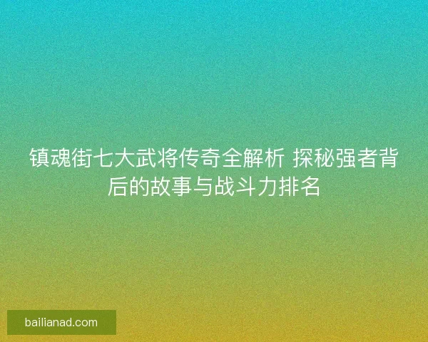 镇魂街七大武将传奇全解析 探秘强者背后的故事与战斗力排名