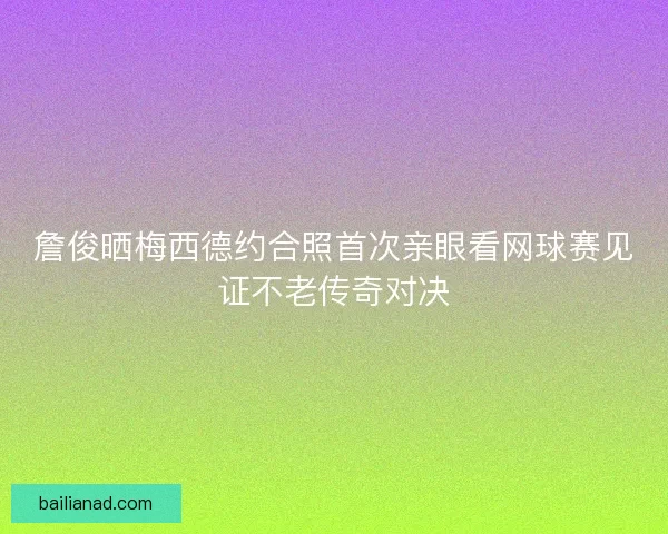 詹俊晒梅西德约合照首次亲眼看网球赛见证不老传奇对决