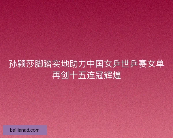 孙颖莎脚踏实地助力中国女乒世乒赛女单再创十五连冠辉煌