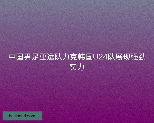 中国男足亚运队力克韩国U24队展现强劲实力